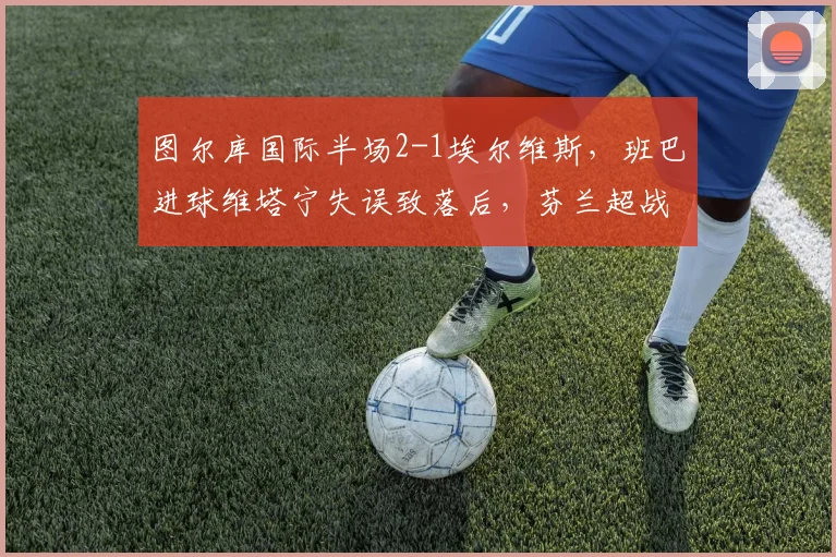 图尔库国际半场2-1埃尔维斯,班巴进球维塔宁失误致落后,芬兰超战况详解