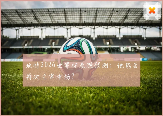 坎特2026世界杯表现预测：他能否再次主宰中场？