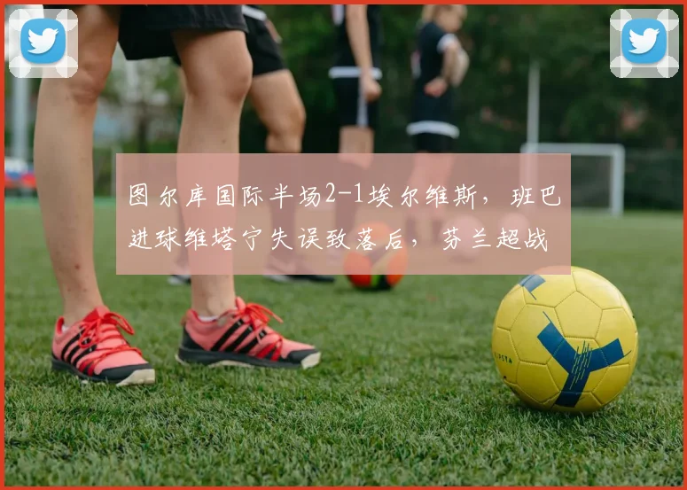 图尔库国际半场2-1埃尔维斯，班巴进球维塔宁失误致落后，芬兰超战况详解