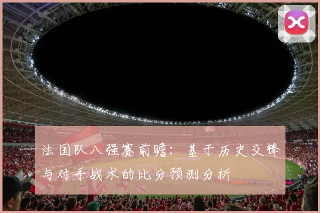 法国队八强赛前瞻:基于历史交锋与对手战术的比分预测分析
