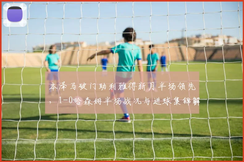 本泽马破门助利雅得新月半场领先，1-0哈森姆半场战况与进球集锦解析